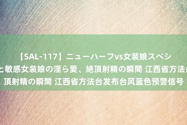 【SAL-117】ニューハーフvs女装娘スペシャル 猥褻ニューハーフと敏感女装娘の淫ら愛、絶頂射精の瞬間 江西省方法台发布台风蓝色预警信号