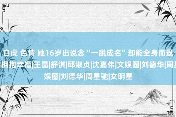 白虎 色情 她16岁出说念“一脱成名”却能全身而退，嫁给殷商拥抱幸福|王晶|舒淇|邱淑贞|沈嘉伟|文娱圈|刘德华|周星驰|女明星